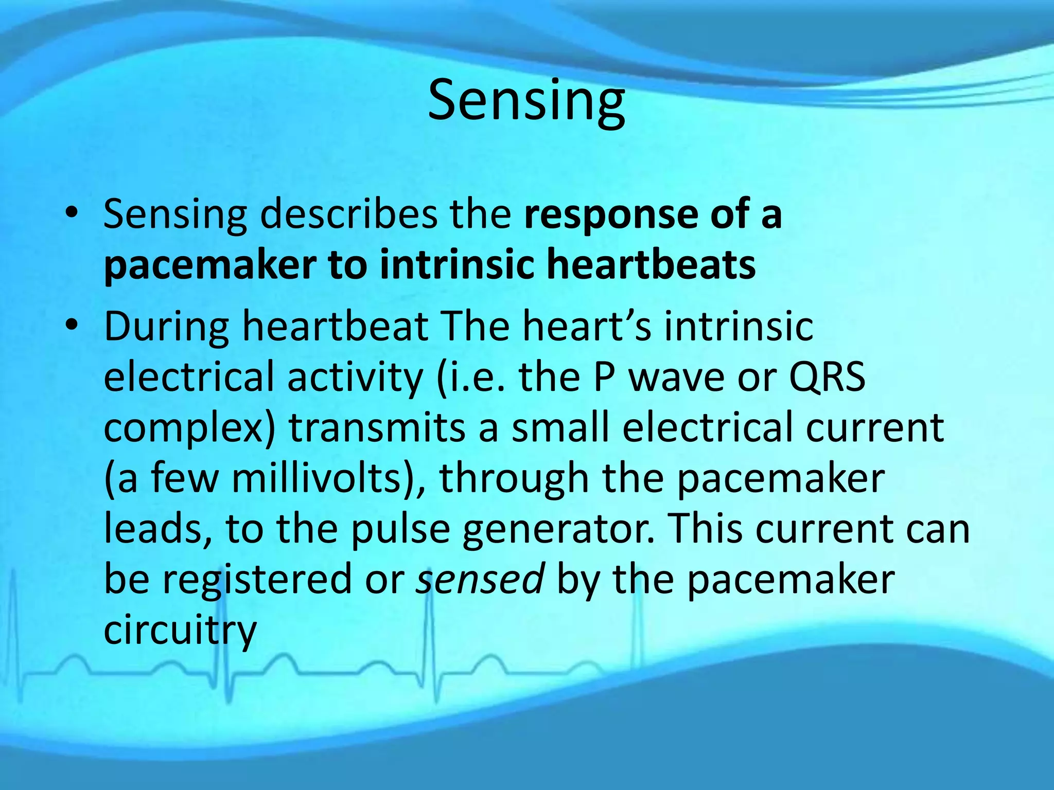 Sensing
• Sensing describes the response of a
pacemaker to intrinsic heartbeats
• During heartbeat The heart’s intrinsic
electrical activity (i.e. the P wave or QRS
complex) transmits a small electrical current
(a few millivolts), through the pacemaker
leads, to the pulse generator. This current can
be registered or sensed by the pacemaker
circuitry
 