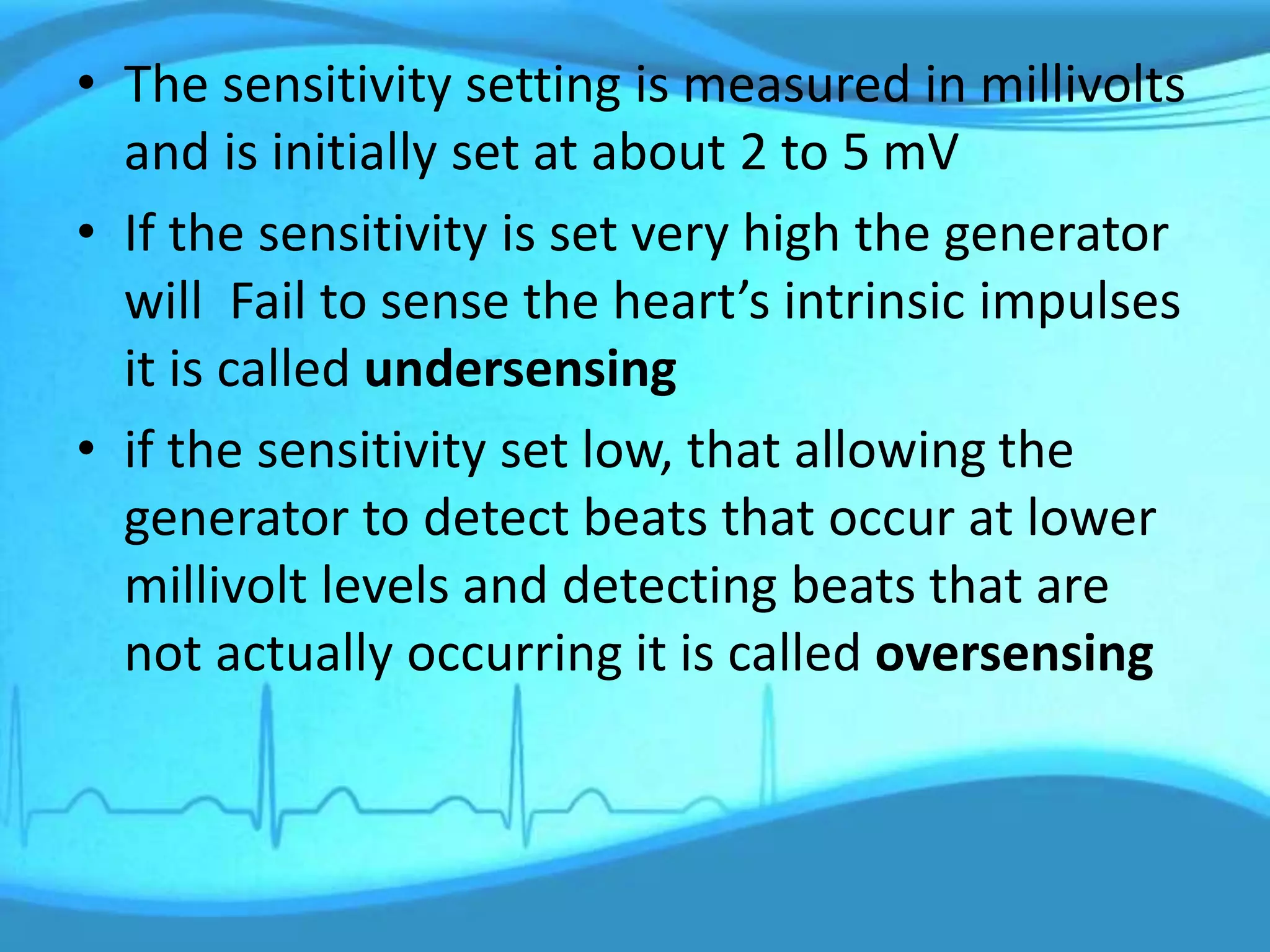 • The sensitivity setting is measured in millivolts
and is initially set at about 2 to 5 mV
• If the sensitivity is set very high the generator
will Fail to sense the heart’s intrinsic impulses
it is called undersensing
• if the sensitivity set low, that allowing the
generator to detect beats that occur at lower
millivolt levels and detecting beats that are
not actually occurring it is called oversensing
 