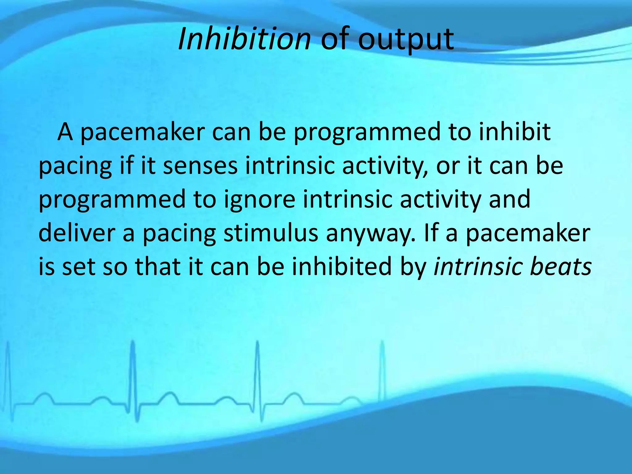 Inhibition of output
A pacemaker can be programmed to inhibit
pacing if it senses intrinsic activity, or it can be
programmed to ignore intrinsic activity and
deliver a pacing stimulus anyway. If a pacemaker
is set so that it can be inhibited by intrinsic beats
 