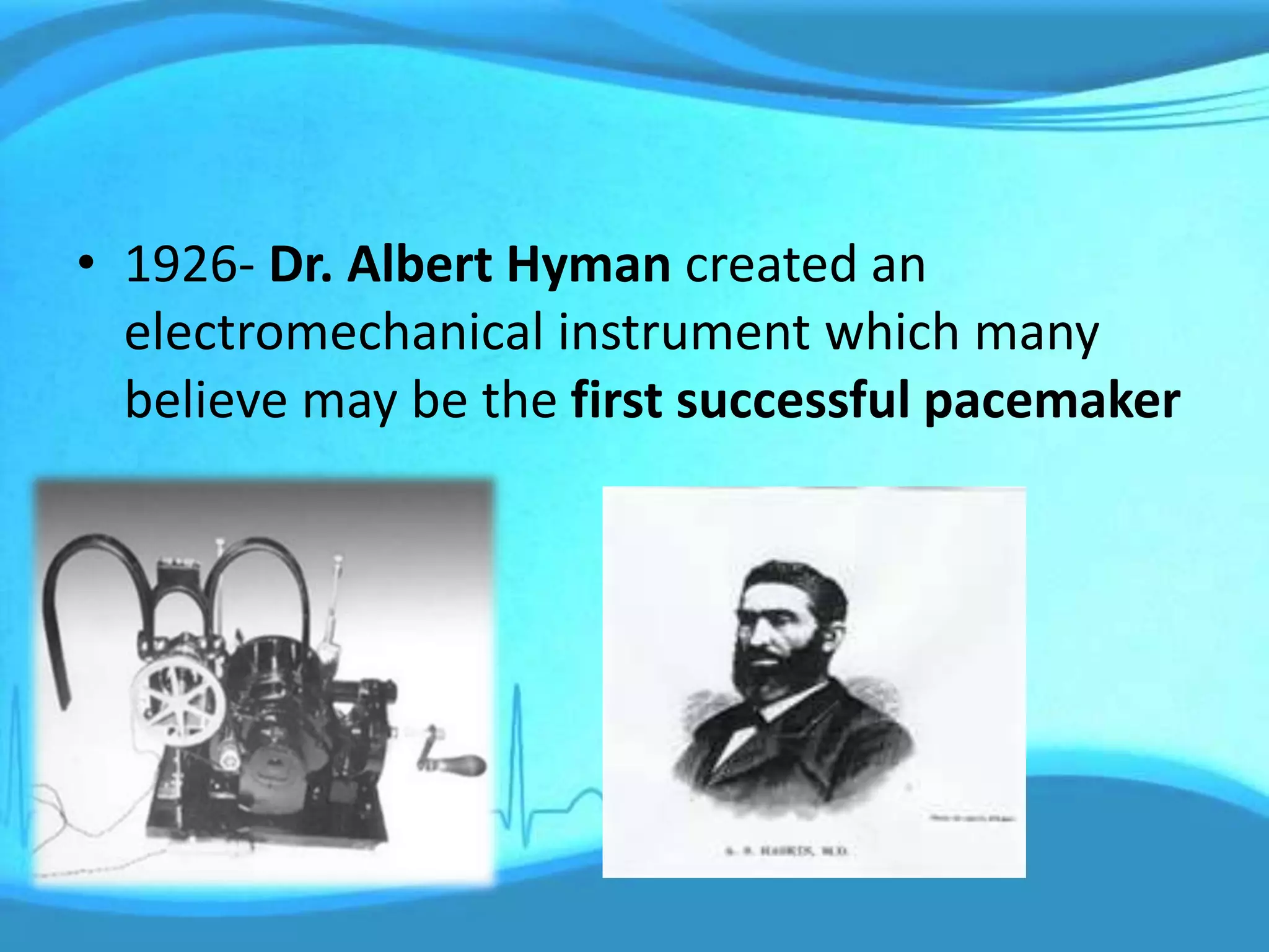 • 1926- Dr. Albert Hyman created an
electromechanical instrument which many
believe may be the first successful pacemaker
 
