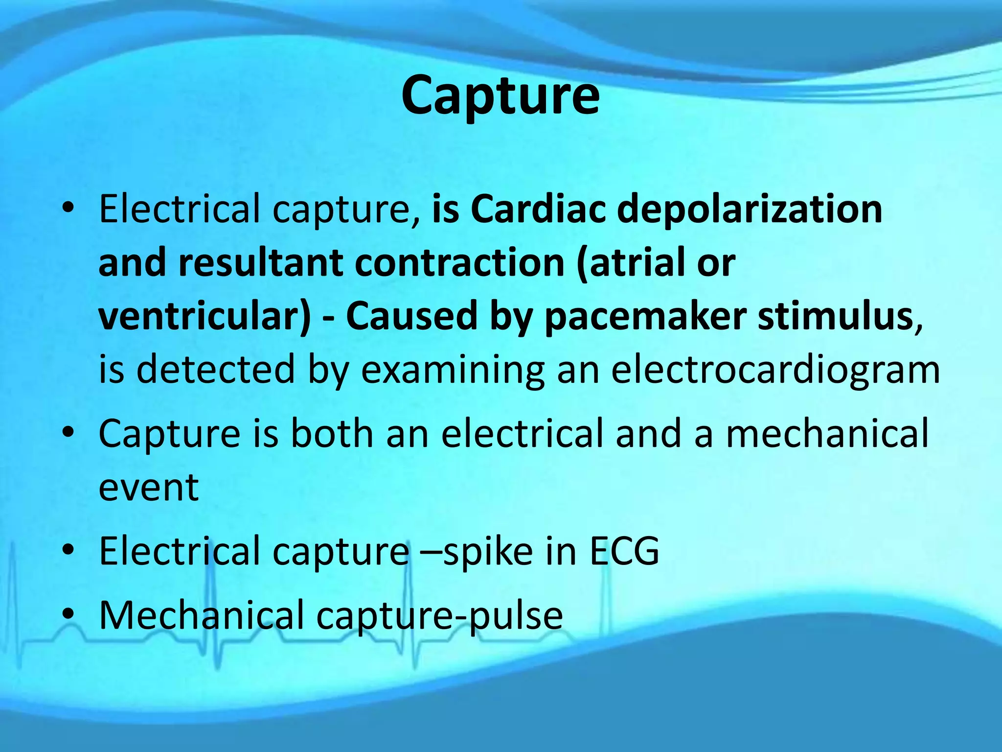 Capture
• Electrical capture, is Cardiac depolarization
and resultant contraction (atrial or
ventricular) - Caused by pacemaker stimulus,
is detected by examining an electrocardiogram
• Capture is both an electrical and a mechanical
event
• Electrical capture –spike in ECG
• Mechanical capture-pulse
 