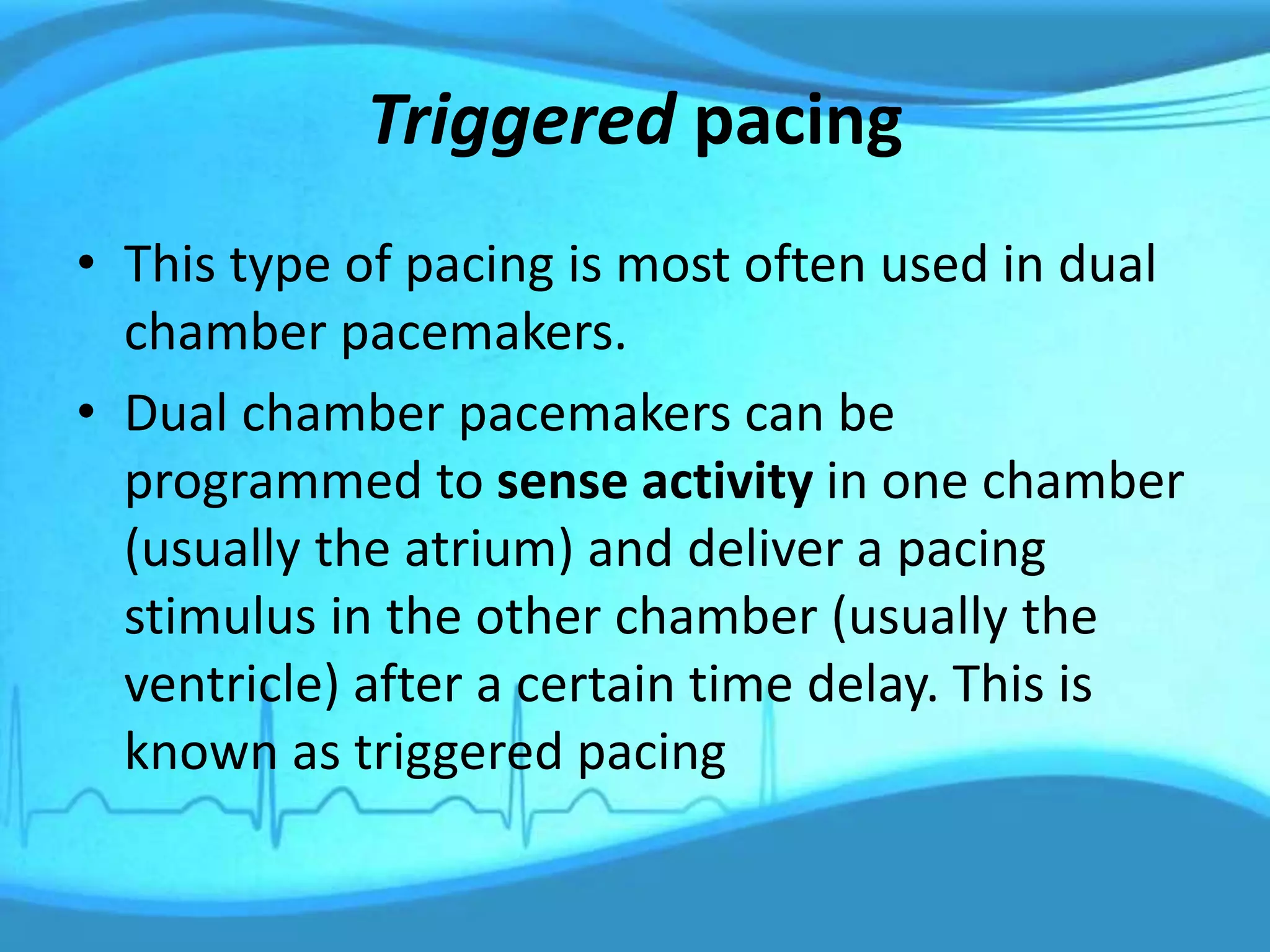 Triggered pacing
• This type of pacing is most often used in dual
chamber pacemakers.
• Dual chamber pacemakers can be
programmed to sense activity in one chamber
(usually the atrium) and deliver a pacing
stimulus in the other chamber (usually the
ventricle) after a certain time delay. This is
known as triggered pacing
 