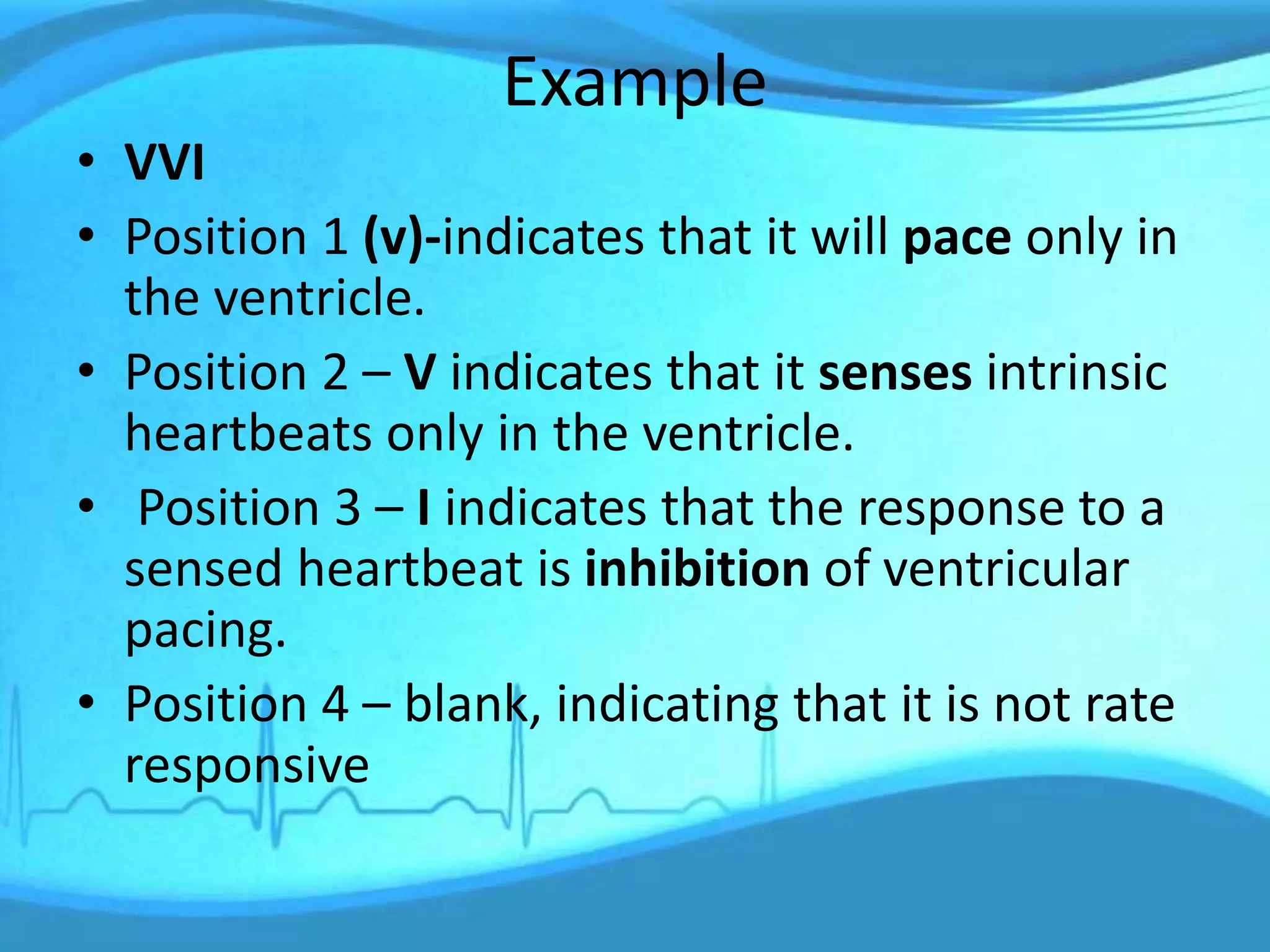 Example
• VVI
• Position 1 (v)-indicates that it will pace only in
the ventricle.
• Position 2 – V indicates that it senses intrinsic
heartbeats only in the ventricle.
• Position 3 – I indicates that the response to a
sensed heartbeat is inhibition of ventricular
pacing.
• Position 4 – blank, indicating that it is not rate
responsive
 