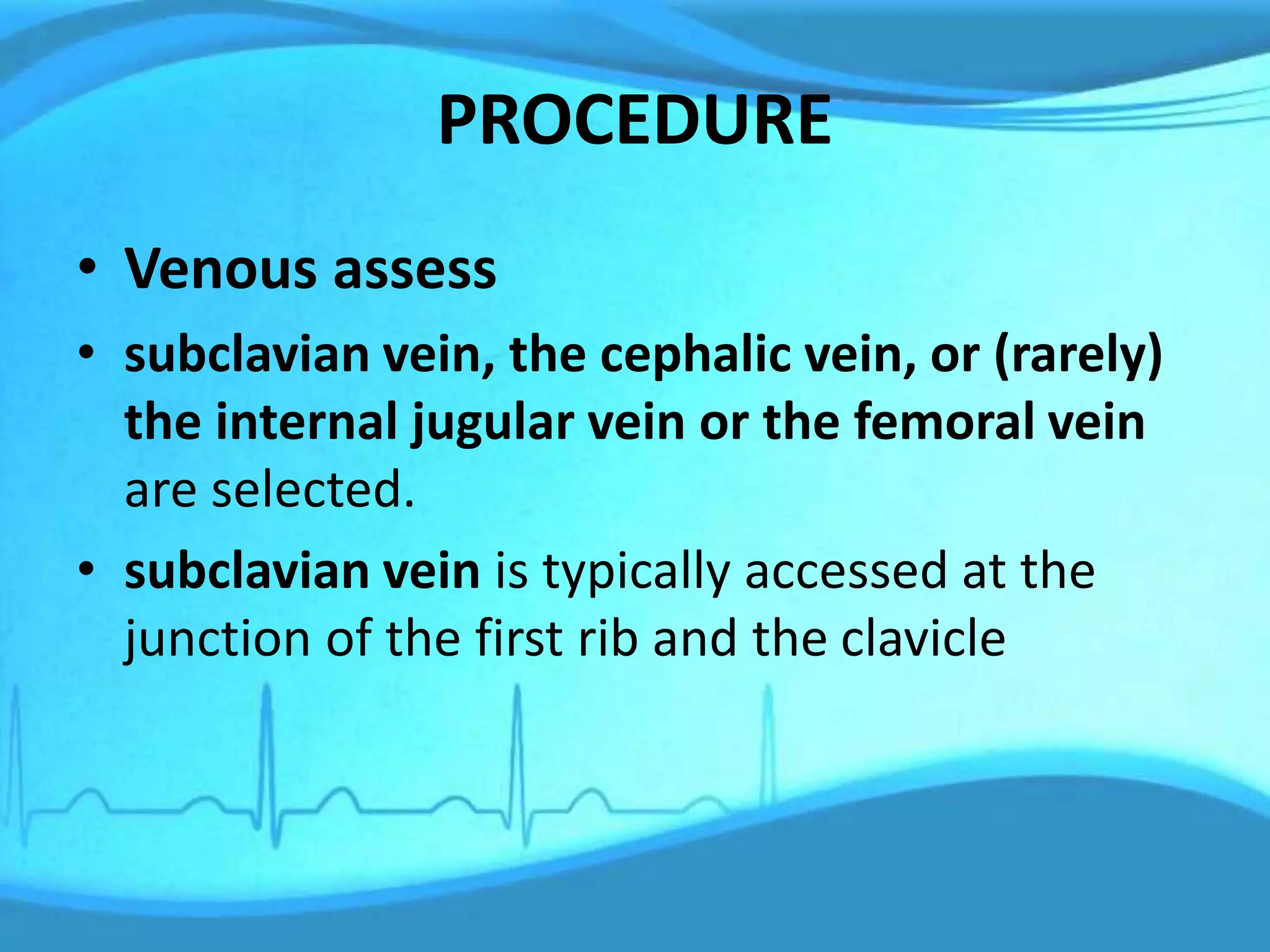 PROCEDURE
• Venous assess
• subclavian vein, the cephalic vein, or (rarely)
the internal jugular vein or the femoral vein
are selected.
• subclavian vein is typically accessed at the
junction of the first rib and the clavicle
 