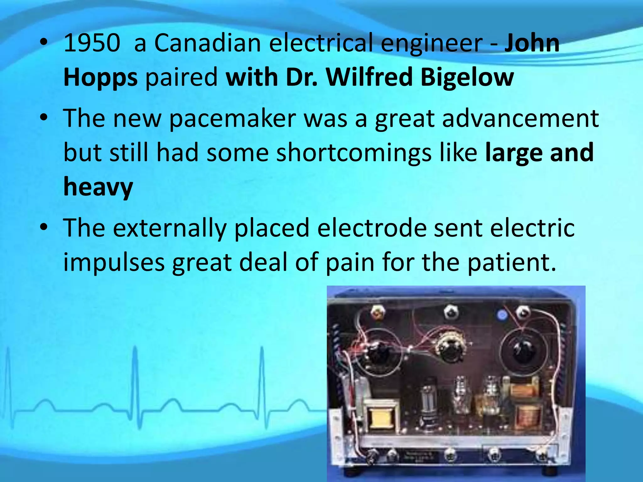 • 1950 a Canadian electrical engineer - John
Hopps paired with Dr. Wilfred Bigelow
• The new pacemaker was a great advancement
but still had some shortcomings like large and
heavy
• The externally placed electrode sent electric
impulses great deal of pain for the patient.
 