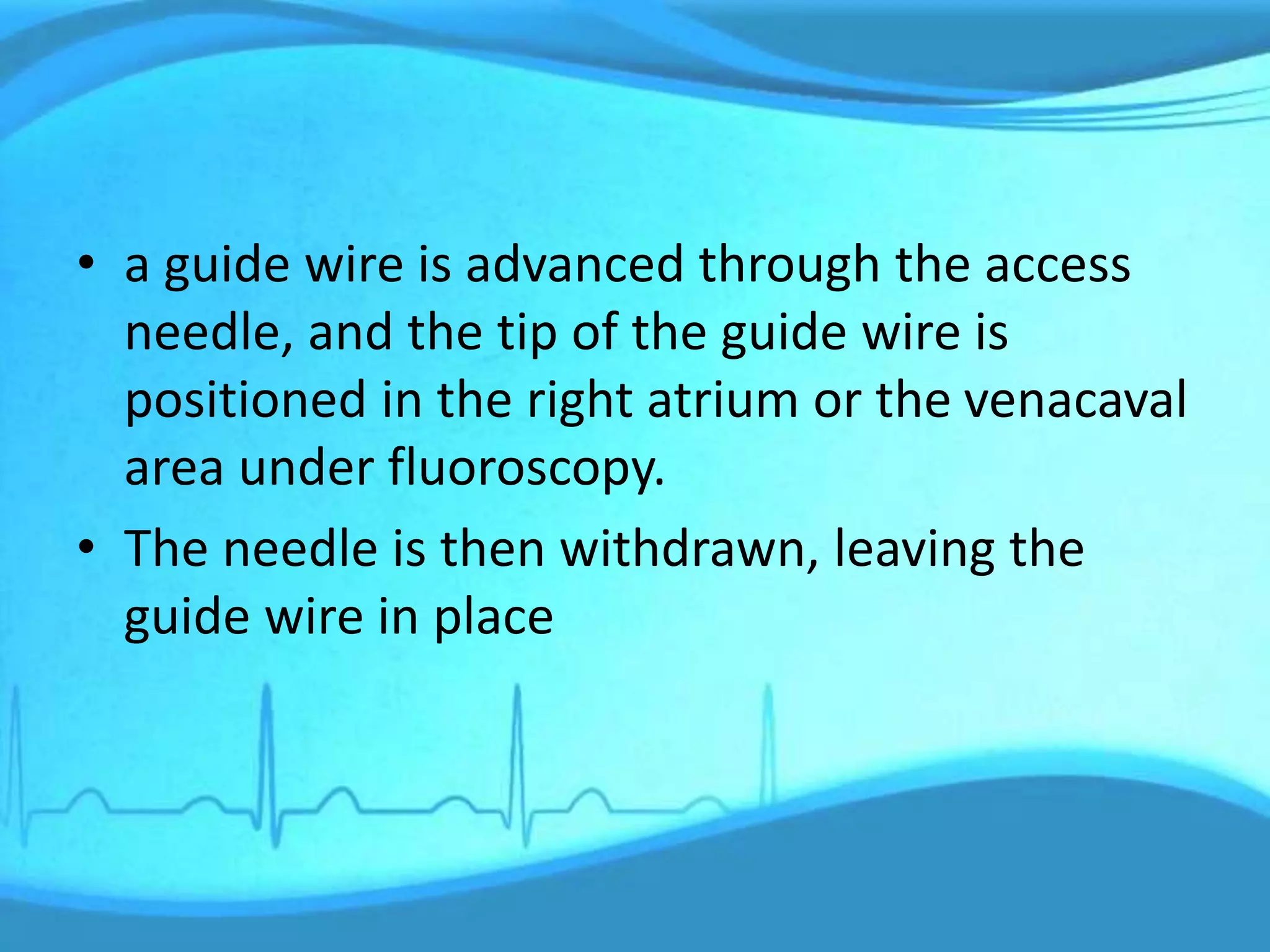 • a guide wire is advanced through the access
needle, and the tip of the guide wire is
positioned in the right atrium or the venacaval
area under fluoroscopy.
• The needle is then withdrawn, leaving the
guide wire in place
 