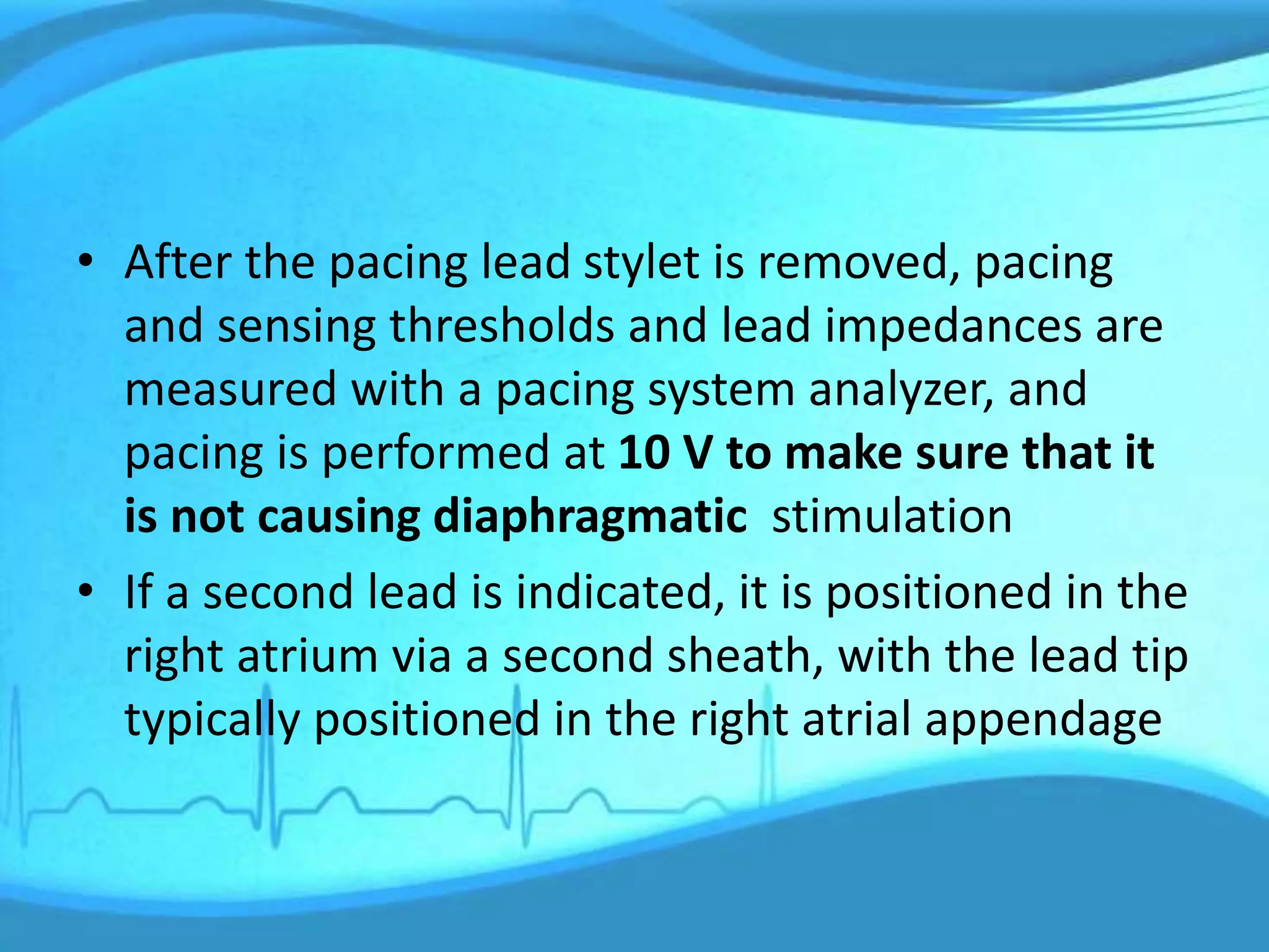 • After the pacing lead stylet is removed, pacing
and sensing thresholds and lead impedances are
measured with a pacing system analyzer, and
pacing is performed at 10 V to make sure that it
is not causing diaphragmatic stimulation
• If a second lead is indicated, it is positioned in the
right atrium via a second sheath, with the lead tip
typically positioned in the right atrial appendage
 