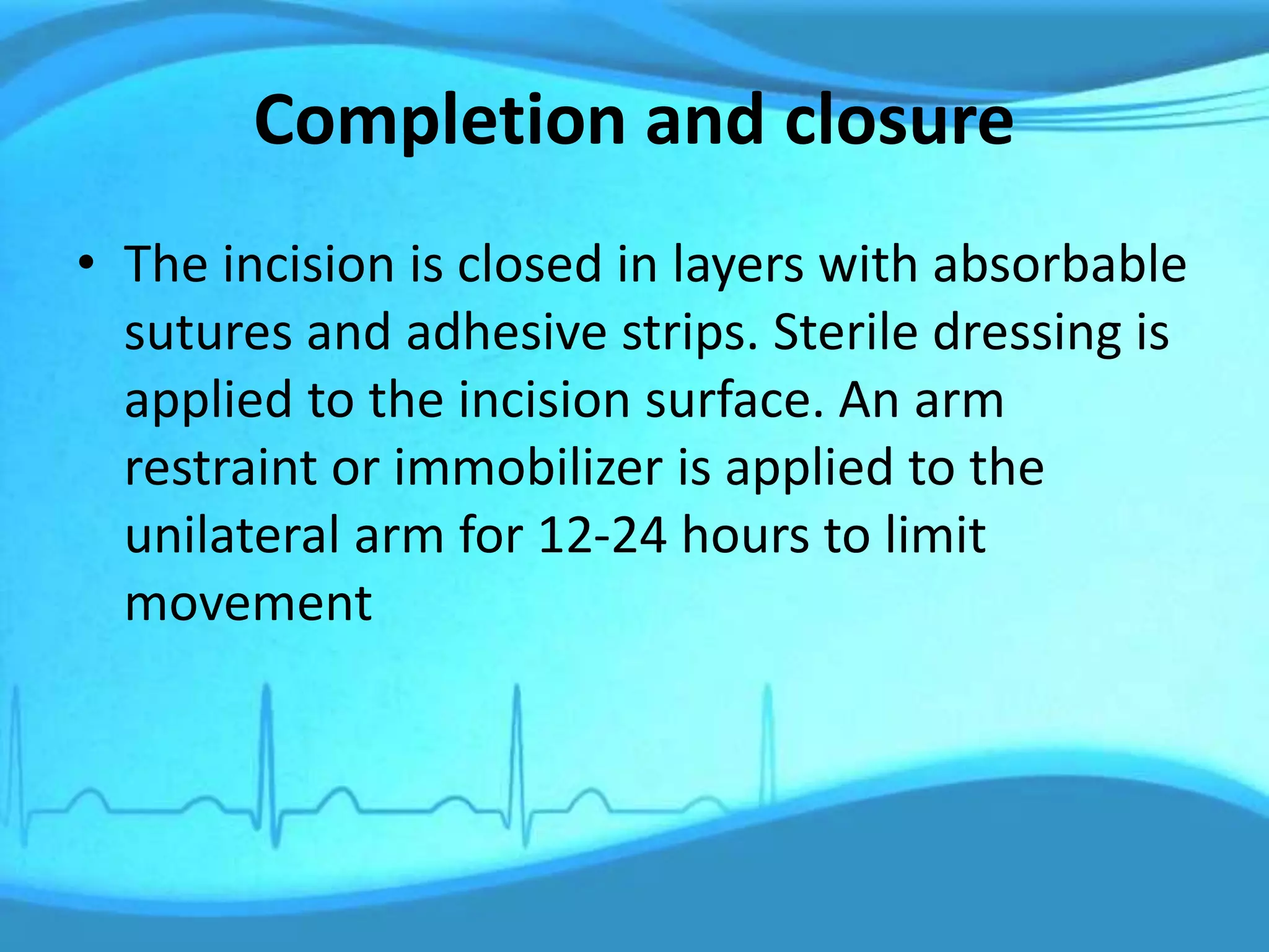 Completion and closure
• The incision is closed in layers with absorbable
sutures and adhesive strips. Sterile dressing is
applied to the incision surface. An arm
restraint or immobilizer is applied to the
unilateral arm for 12-24 hours to limit
movement
 