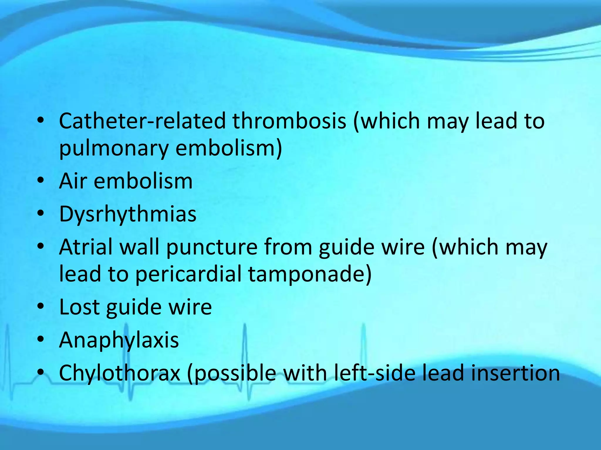 • Catheter-related thrombosis (which may lead to
pulmonary embolism)
• Air embolism
• Dysrhythmias
• Atrial wall puncture from guide wire (which may
lead to pericardial tamponade)
• Lost guide wire
• Anaphylaxis
• Chylothorax (possible with left-side lead insertion
 