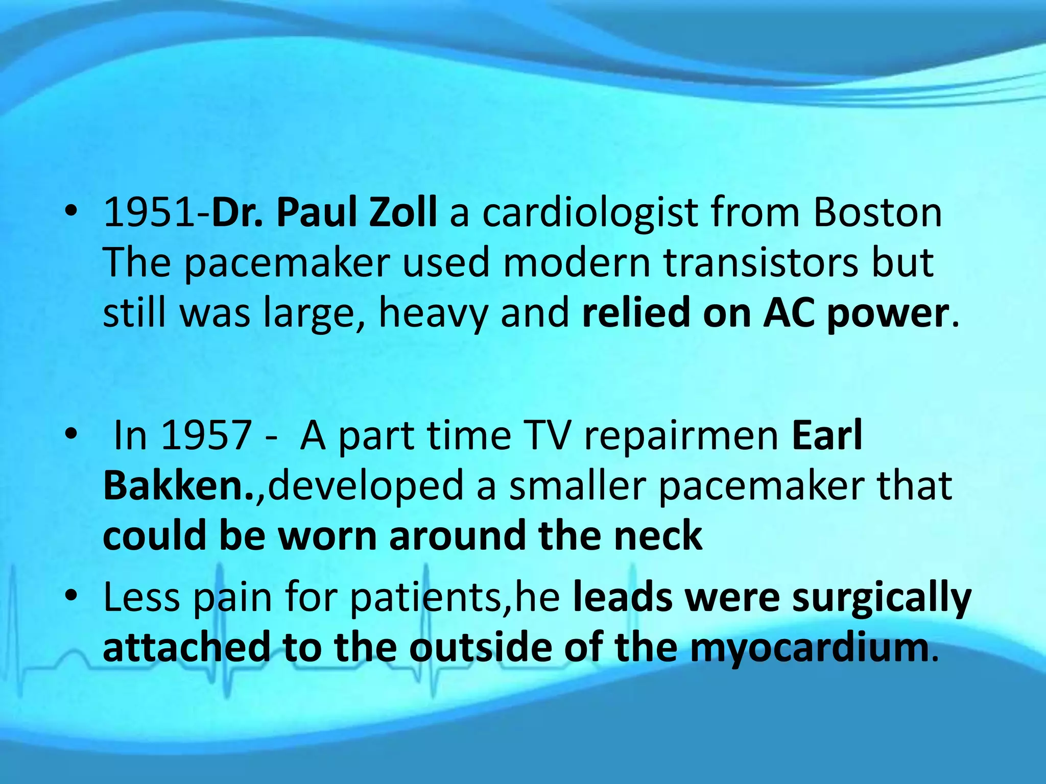 • 1951-Dr. Paul Zoll a cardiologist from Boston
The pacemaker used modern transistors but
still was large, heavy and relied on AC power.
• In 1957 - A part time TV repairmen Earl
Bakken.,developed a smaller pacemaker that
could be worn around the neck
• Less pain for patients,he leads were surgically
attached to the outside of the myocardium.
 