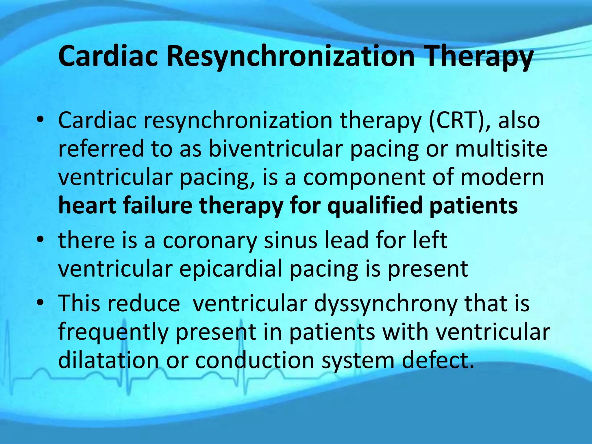 Cardiac Resynchronization Therapy
• Cardiac resynchronization therapy (CRT), also
referred to as biventricular pacing or multisite
ventricular pacing, is a component of modern
heart failure therapy for qualified patients
• there is a coronary sinus lead for left
ventricular epicardial pacing is present
• This reduce ventricular dyssynchrony that is
frequently present in patients with ventricular
dilatation or conduction system defect.
 