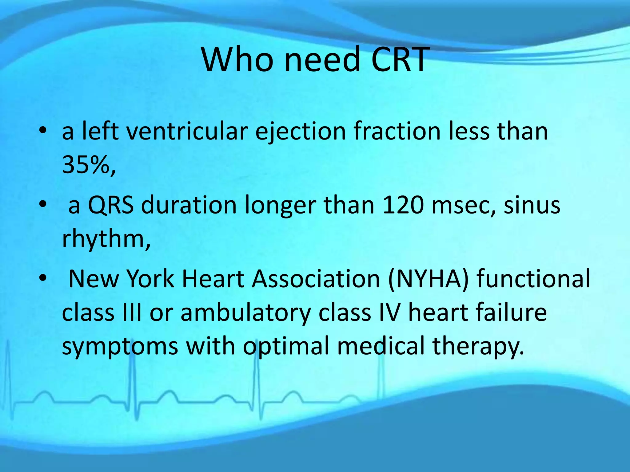 Who need CRT
• a left ventricular ejection fraction less than
35%,
• a QRS duration longer than 120 msec, sinus
rhythm,
• New York Heart Association (NYHA) functional
class III or ambulatory class IV heart failure
symptoms with optimal medical therapy.
 