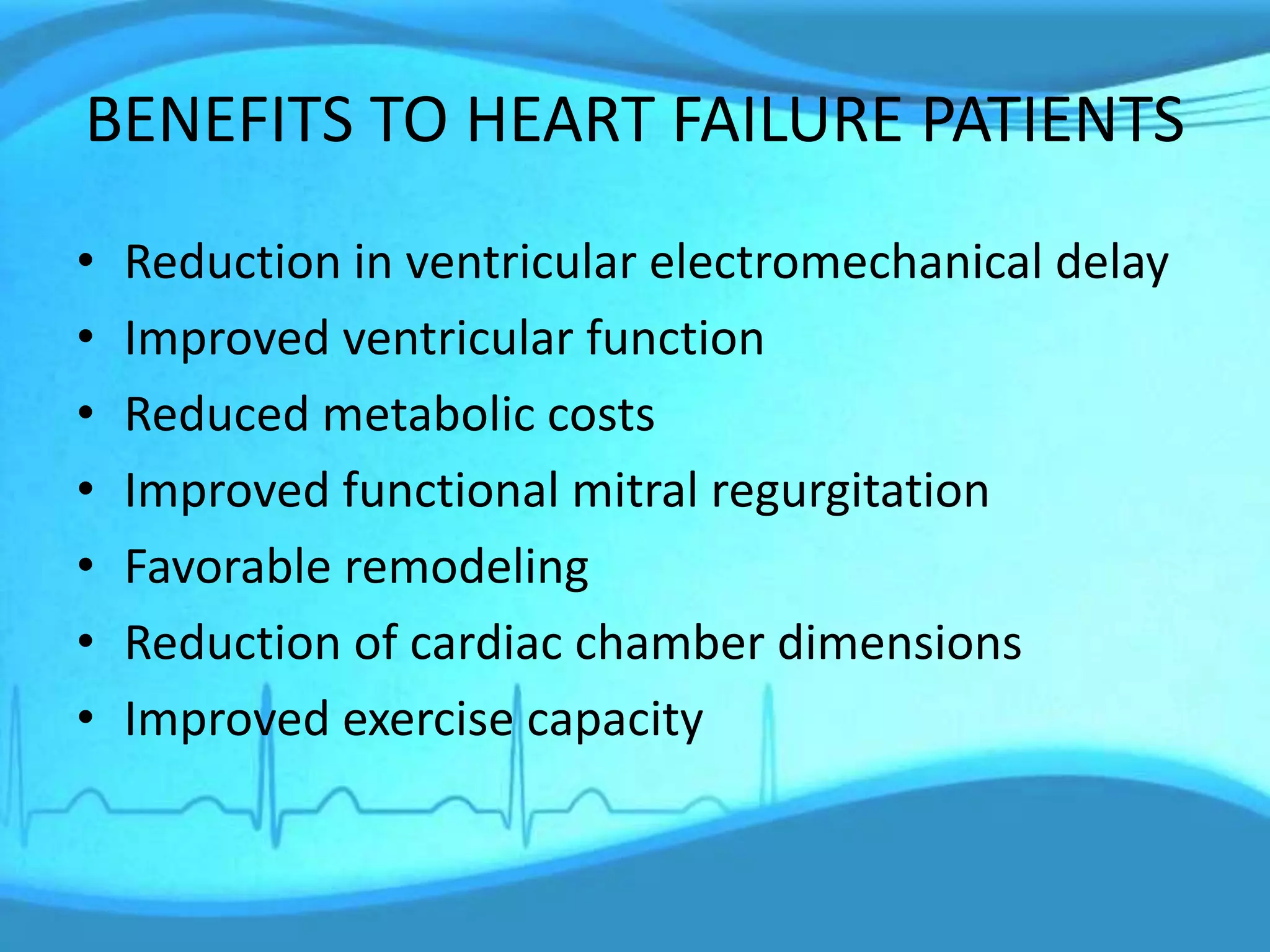 BENEFITS TO HEART FAILURE PATIENTS
• Reduction in ventricular electromechanical delay
• Improved ventricular function
• Reduced metabolic costs
• Improved functional mitral regurgitation
• Favorable remodeling
• Reduction of cardiac chamber dimensions
• Improved exercise capacity
 