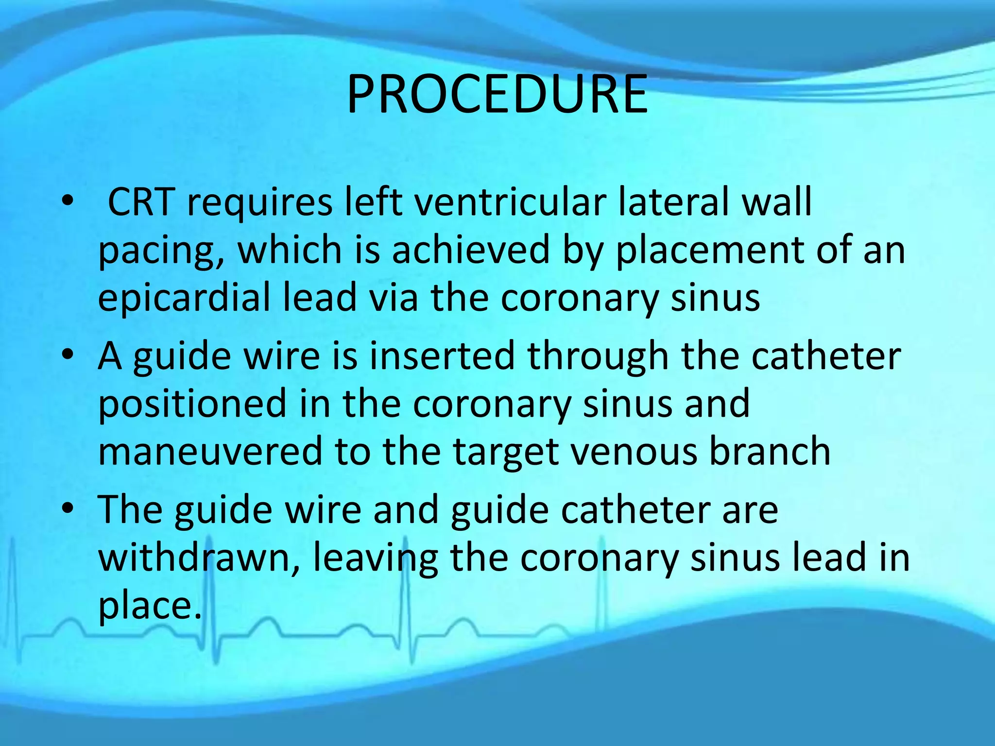 PROCEDURE
• CRT requires left ventricular lateral wall
pacing, which is achieved by placement of an
epicardial lead via the coronary sinus
• A guide wire is inserted through the catheter
positioned in the coronary sinus and
maneuvered to the target venous branch
• The guide wire and guide catheter are
withdrawn, leaving the coronary sinus lead in
place.
 