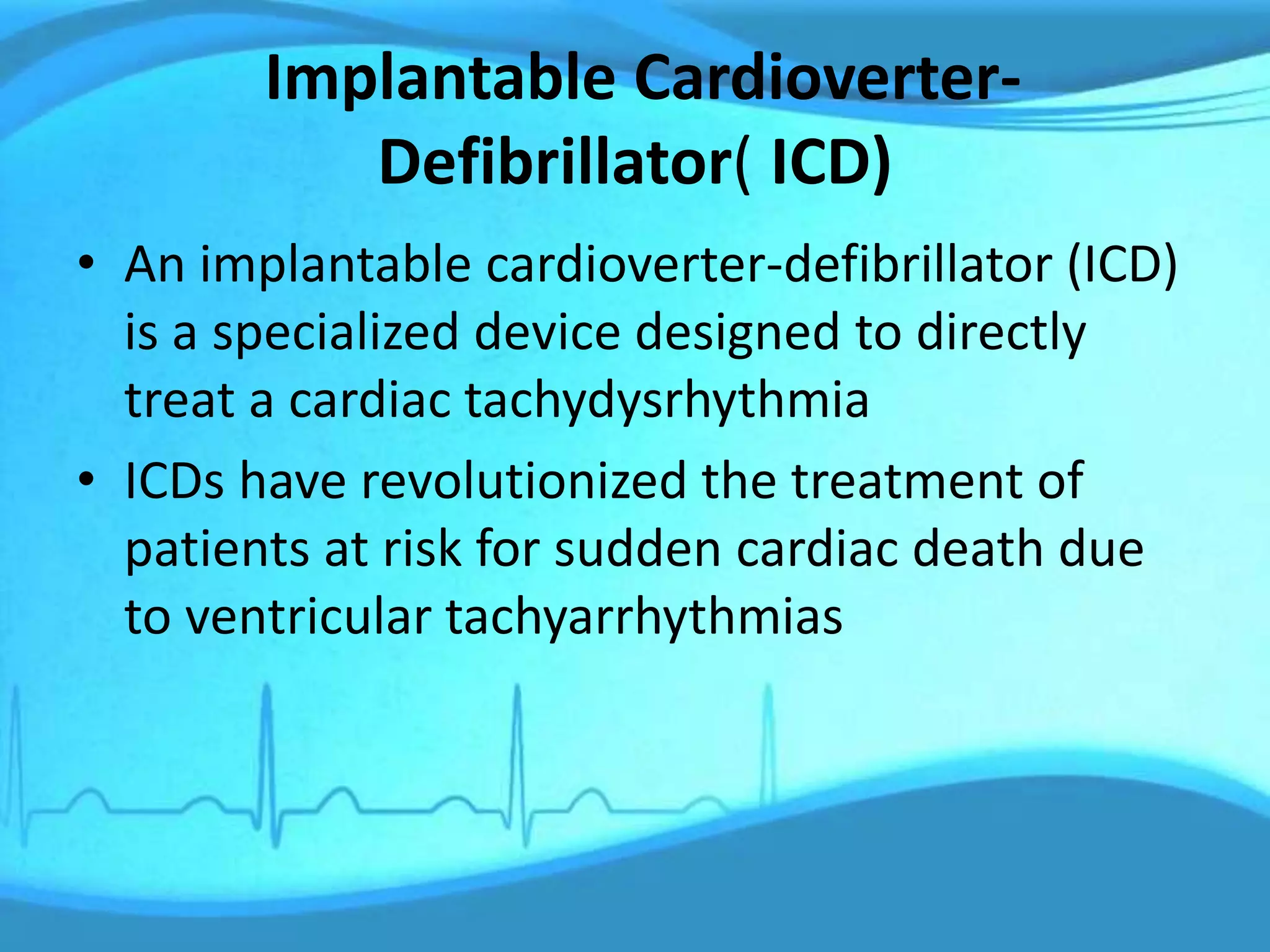 Implantable Cardioverter-
Defibrillator( ICD)
• An implantable cardioverter-defibrillator (ICD)
is a specialized device designed to directly
treat a cardiac tachydysrhythmia
• ICDs have revolutionized the treatment of
patients at risk for sudden cardiac death due
to ventricular tachyarrhythmias
 