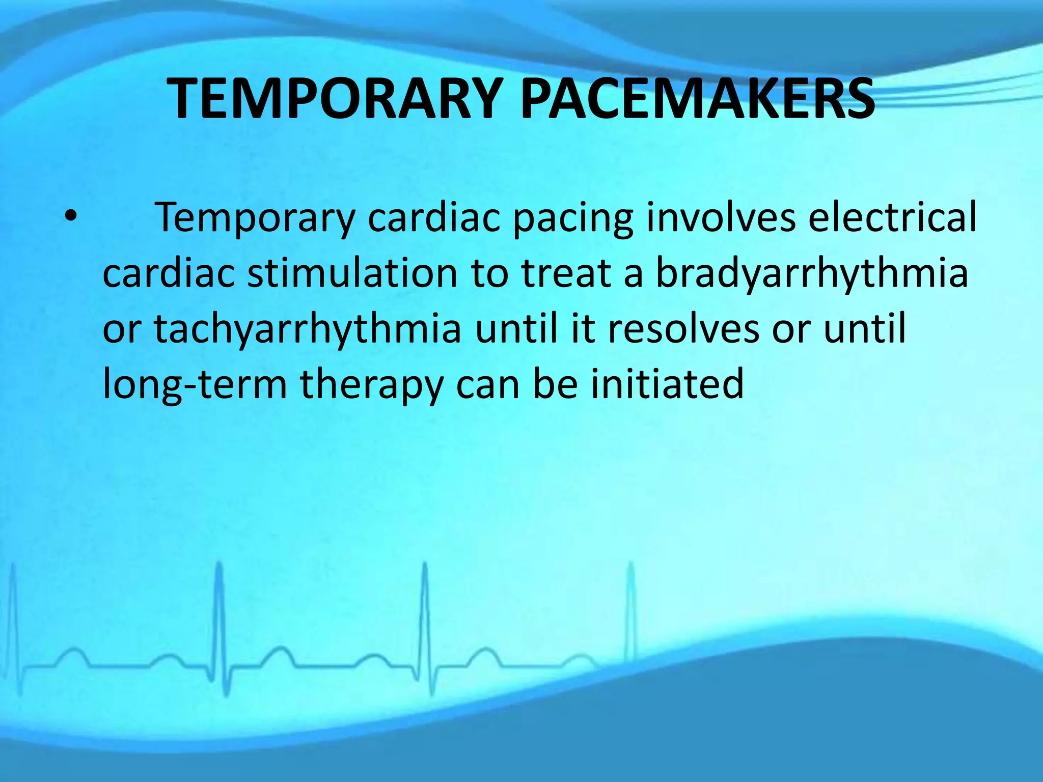 TEMPORARY PACEMAKERS
• Temporary cardiac pacing involves electrical
cardiac stimulation to treat a bradyarrhythmia
or tachyarrhythmia until it resolves or until
long-term therapy can be initiated
 