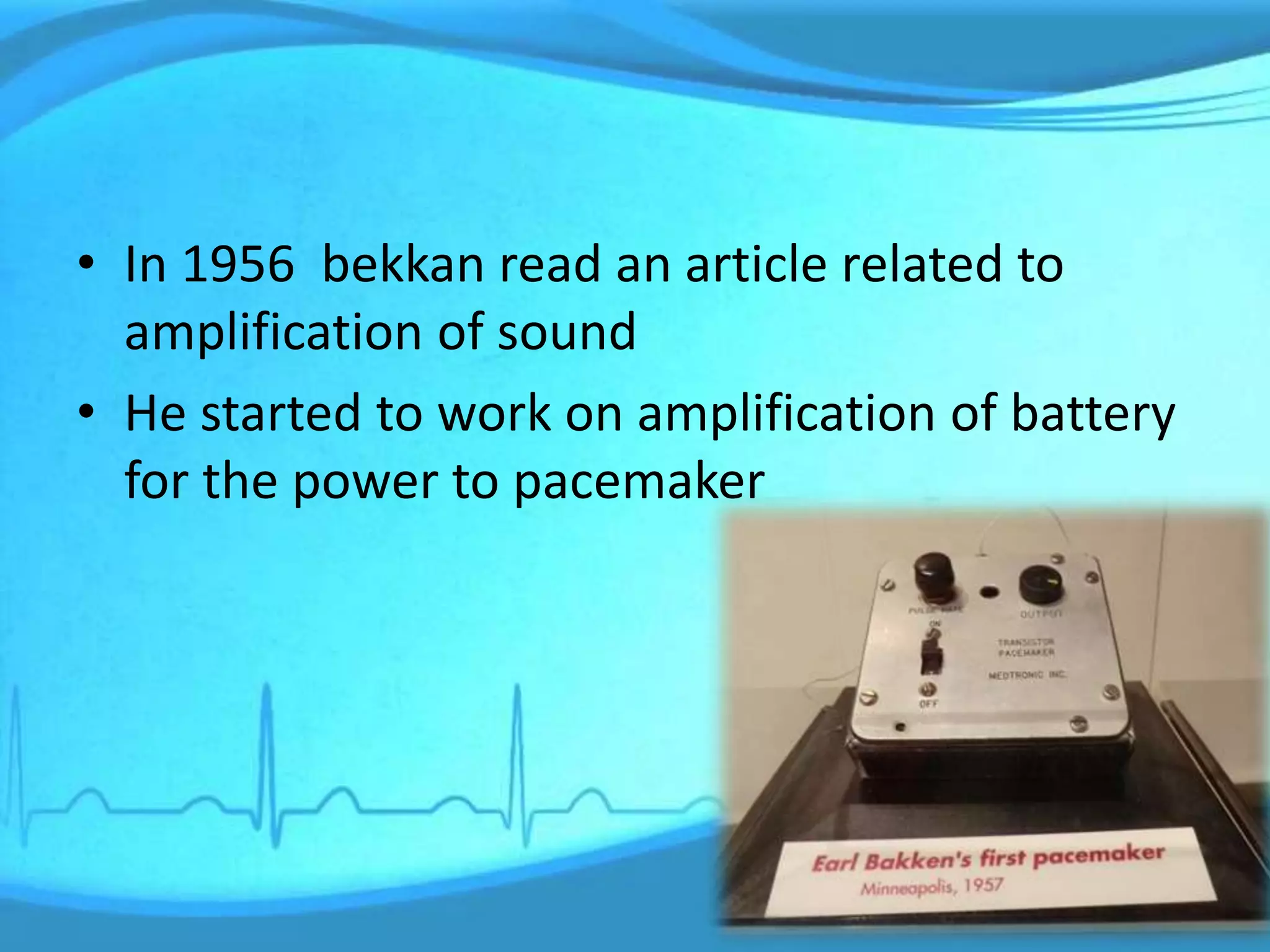 • In 1956 bekkan read an article related to
amplification of sound
• He started to work on amplification of battery
for the power to pacemaker
 