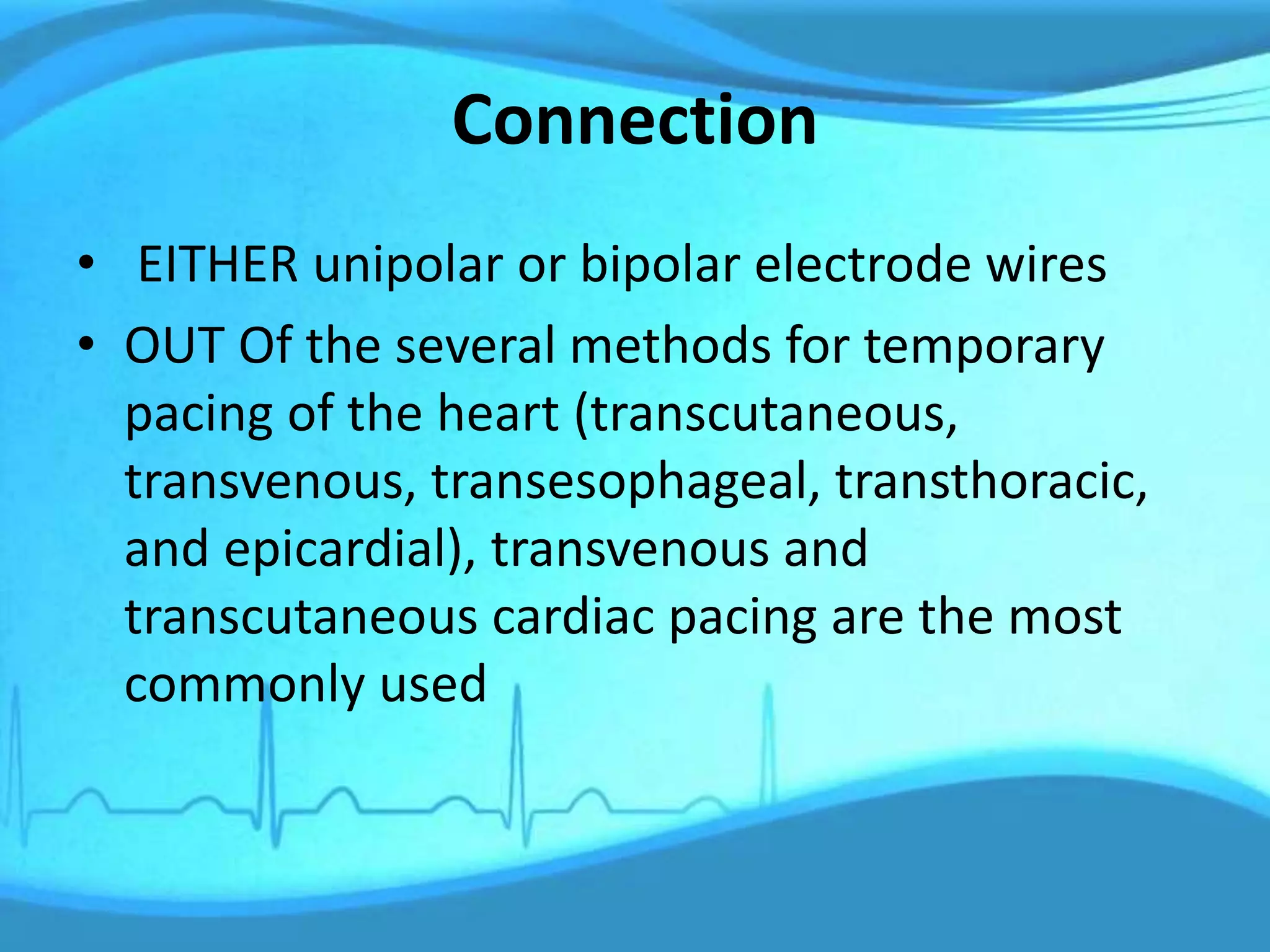Connection
• EITHER unipolar or bipolar electrode wires
• OUT Of the several methods for temporary
pacing of the heart (transcutaneous,
transvenous, transesophageal, transthoracic,
and epicardial), transvenous and
transcutaneous cardiac pacing are the most
commonly used
 