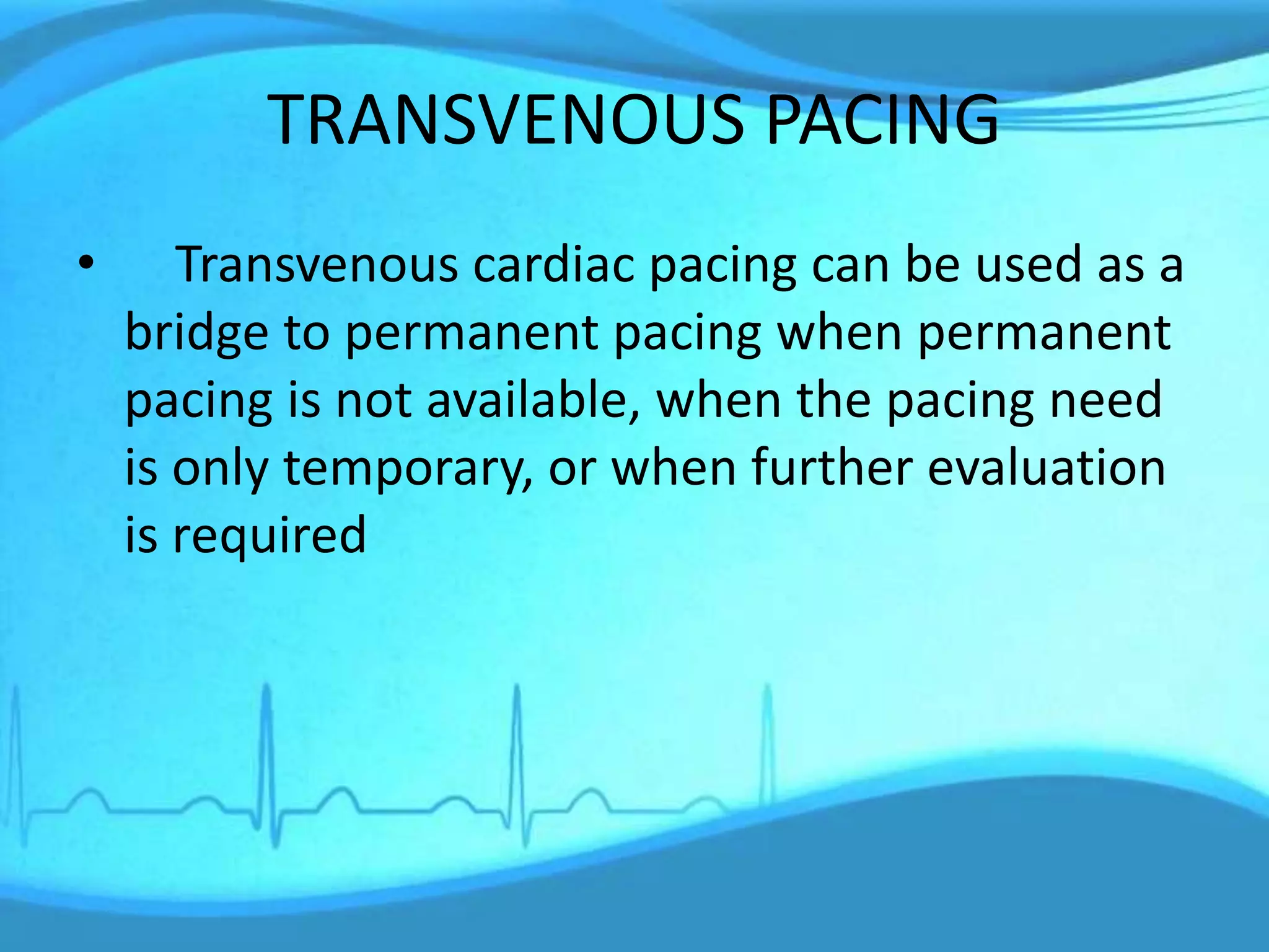TRANSVENOUS PACING
• Transvenous cardiac pacing can be used as a
bridge to permanent pacing when permanent
pacing is not available, when the pacing need
is only temporary, or when further evaluation
is required
 
