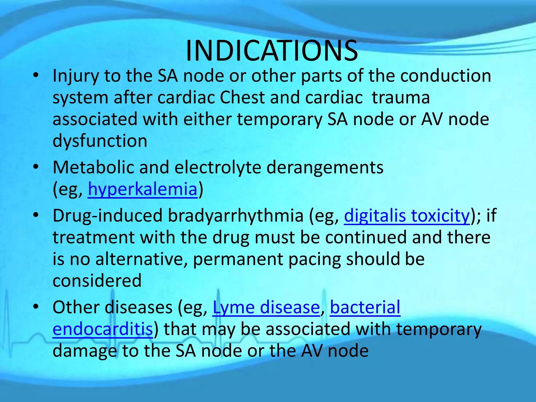 INDICATIONS
• Injury to the SA node or other parts of the conduction
system after cardiac Chest and cardiac trauma
associated with either temporary SA node or AV node
dysfunction
• Metabolic and electrolyte derangements
(eg, hyperkalemia)
• Drug-induced bradyarrhythmia (eg, digitalis toxicity); if
treatment with the drug must be continued and there
is no alternative, permanent pacing should be
considered
• Other diseases (eg, Lyme disease, bacterial
endocarditis) that may be associated with temporary
damage to the SA node or the AV node
 