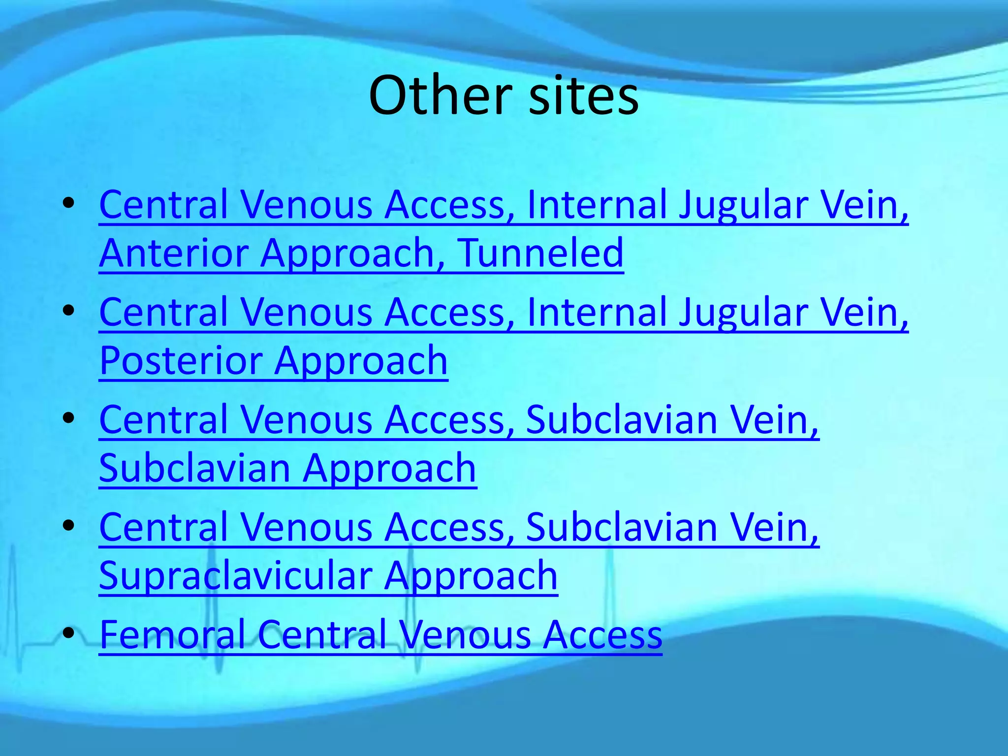 Other sites
• Central Venous Access, Internal Jugular Vein,
Anterior Approach, Tunneled
• Central Venous Access, Internal Jugular Vein,
Posterior Approach
• Central Venous Access, Subclavian Vein,
Subclavian Approach
• Central Venous Access, Subclavian Vein,
Supraclavicular Approach
• Femoral Central Venous Access
 