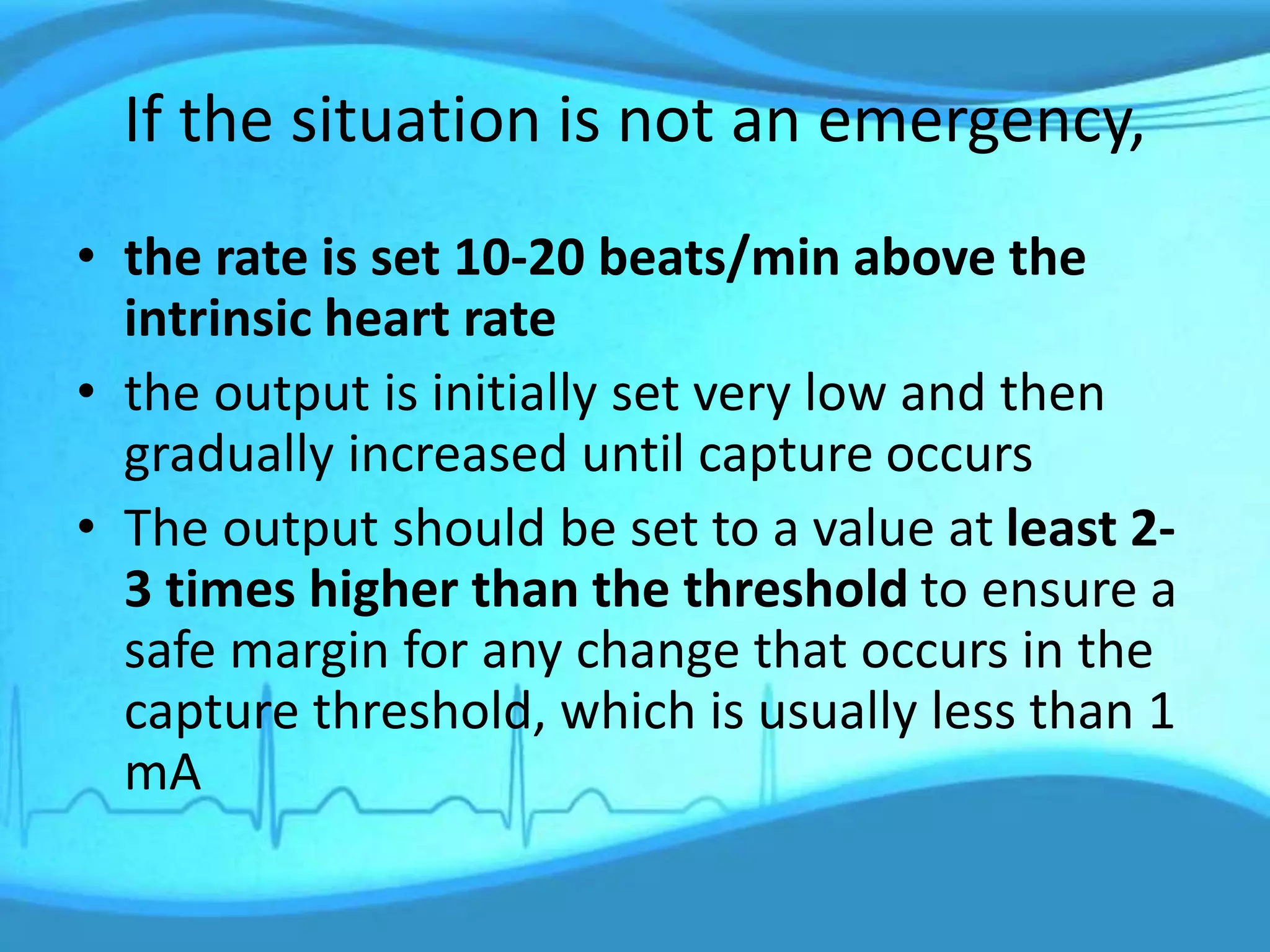 If the situation is not an emergency,
• the rate is set 10-20 beats/min above the
intrinsic heart rate
• the output is initially set very low and then
gradually increased until capture occurs
• The output should be set to a value at least 2-
3 times higher than the threshold to ensure a
safe margin for any change that occurs in the
capture threshold, which is usually less than 1
mA
 
