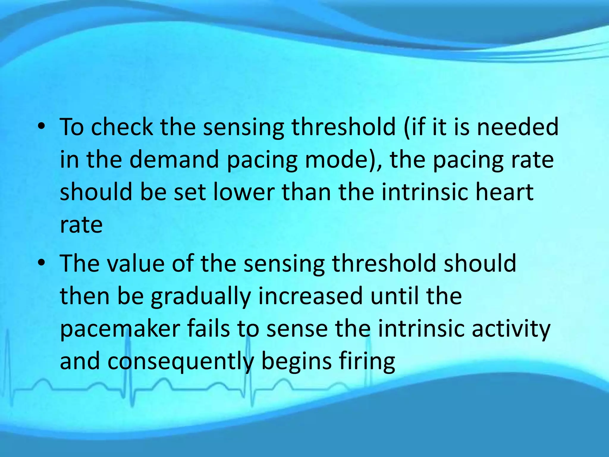 • To check the sensing threshold (if it is needed
in the demand pacing mode), the pacing rate
should be set lower than the intrinsic heart
rate
• The value of the sensing threshold should
then be gradually increased until the
pacemaker fails to sense the intrinsic activity
and consequently begins firing
 