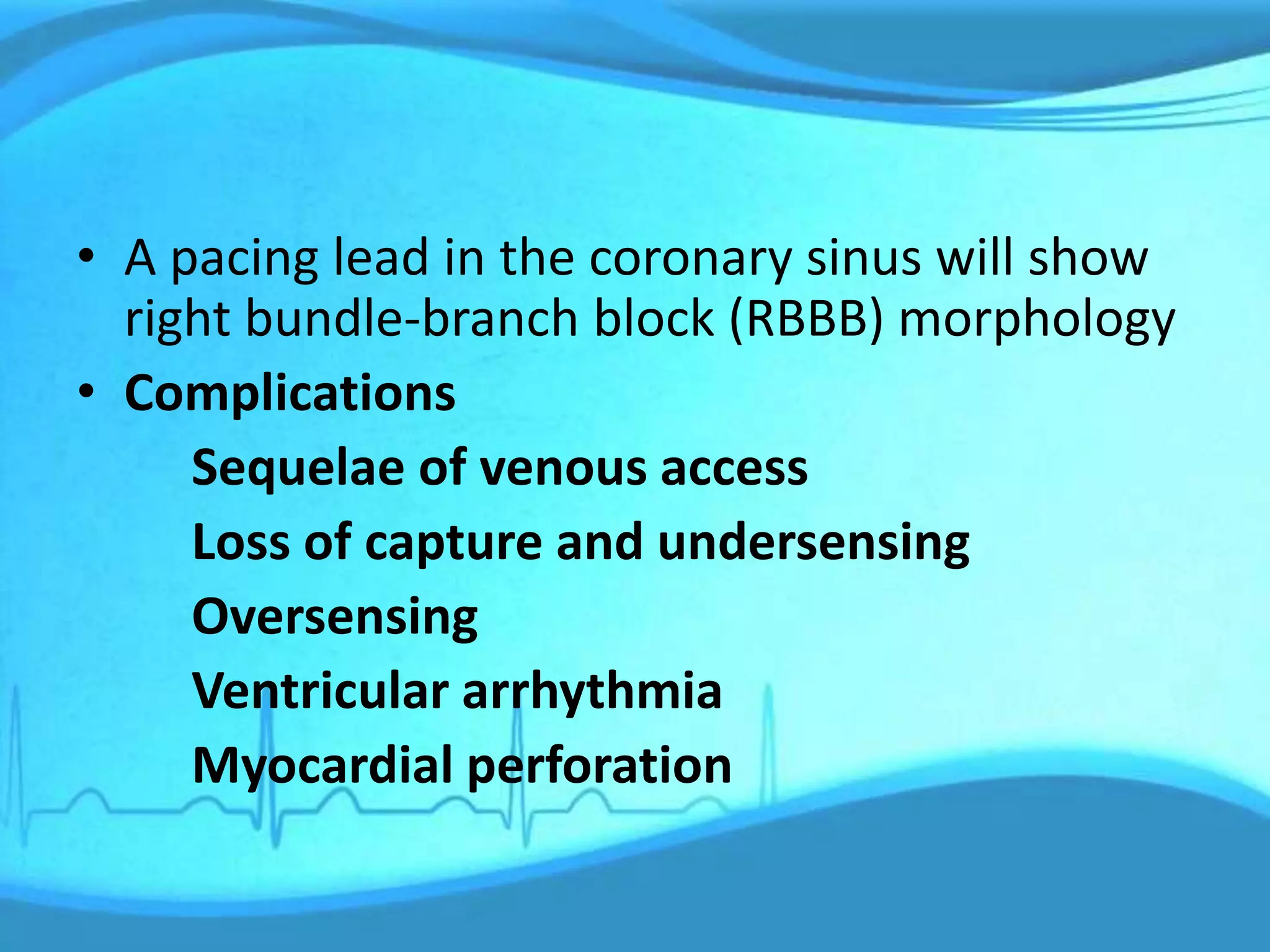 • A pacing lead in the coronary sinus will show
right bundle-branch block (RBBB) morphology
• Complications
Sequelae of venous access
Loss of capture and undersensing
Oversensing
Ventricular arrhythmia
Myocardial perforation
 