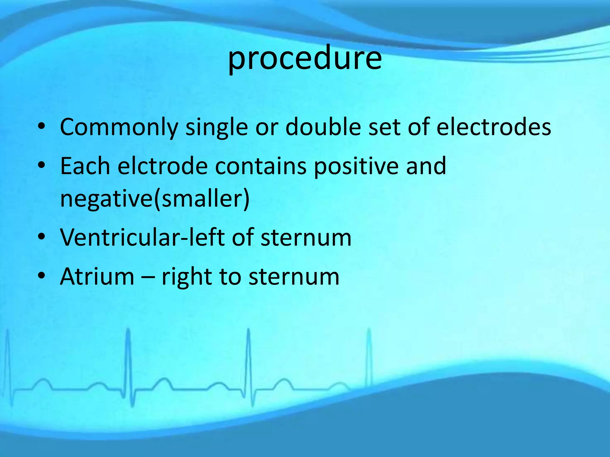 procedure
• Commonly single or double set of electrodes
• Each elctrode contains positive and
negative(smaller)
• Ventricular-left of sternum
• Atrium – right to sternum
 