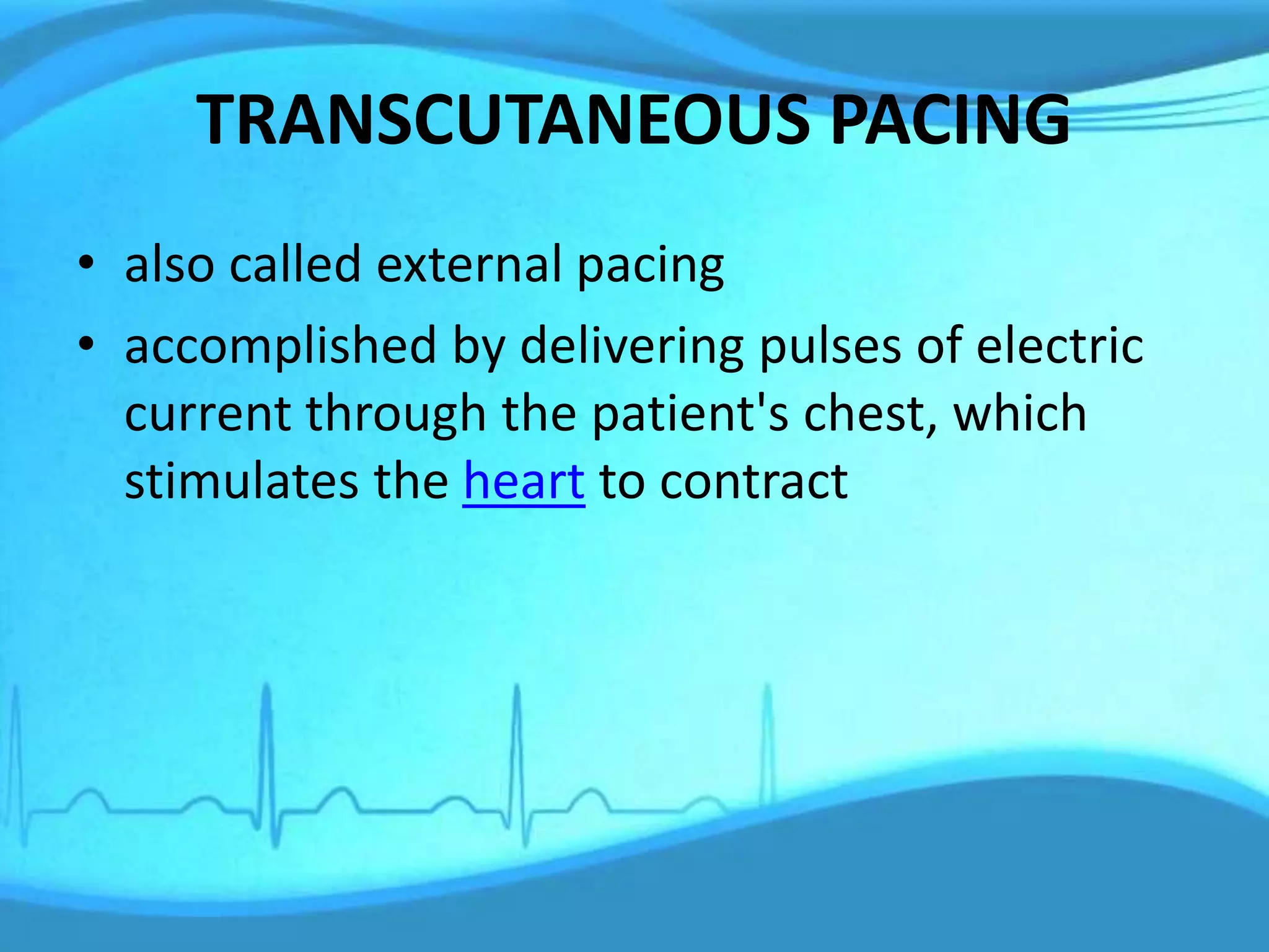 TRANSCUTANEOUS PACING
• also called external pacing
• accomplished by delivering pulses of electric
current through the patient's chest, which
stimulates the heart to contract
 