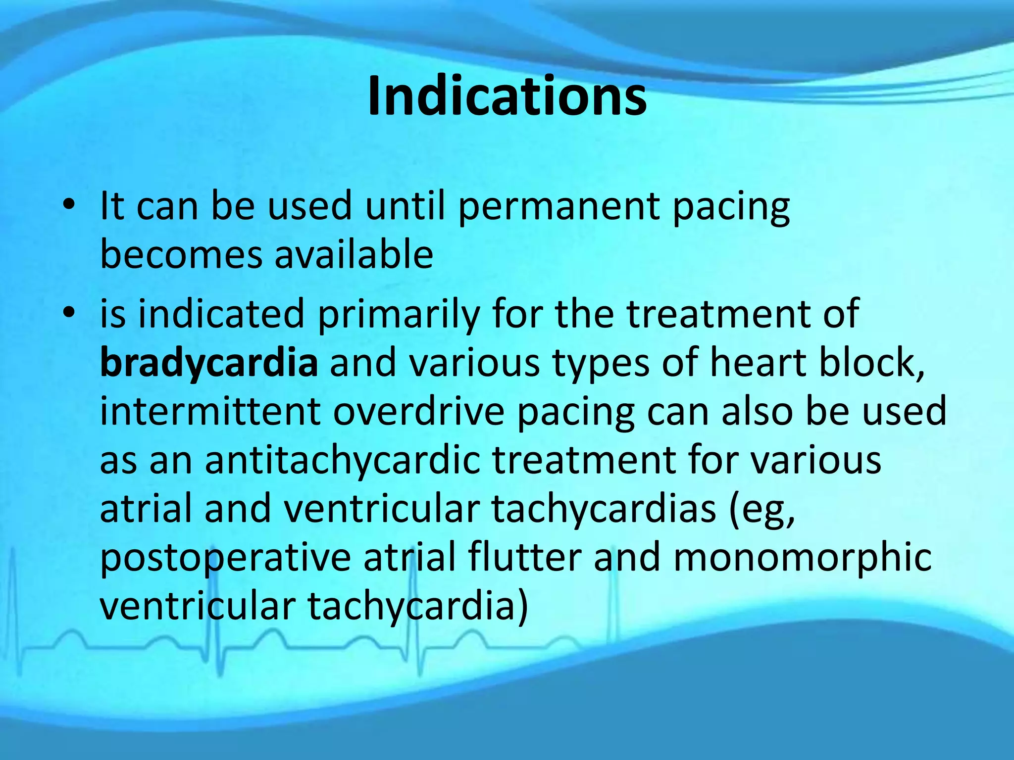 Indications
• It can be used until permanent pacing
becomes available
• is indicated primarily for the treatment of
bradycardia and various types of heart block,
intermittent overdrive pacing can also be used
as an antitachycardic treatment for various
atrial and ventricular tachycardias (eg,
postoperative atrial flutter and monomorphic
ventricular tachycardia)
 