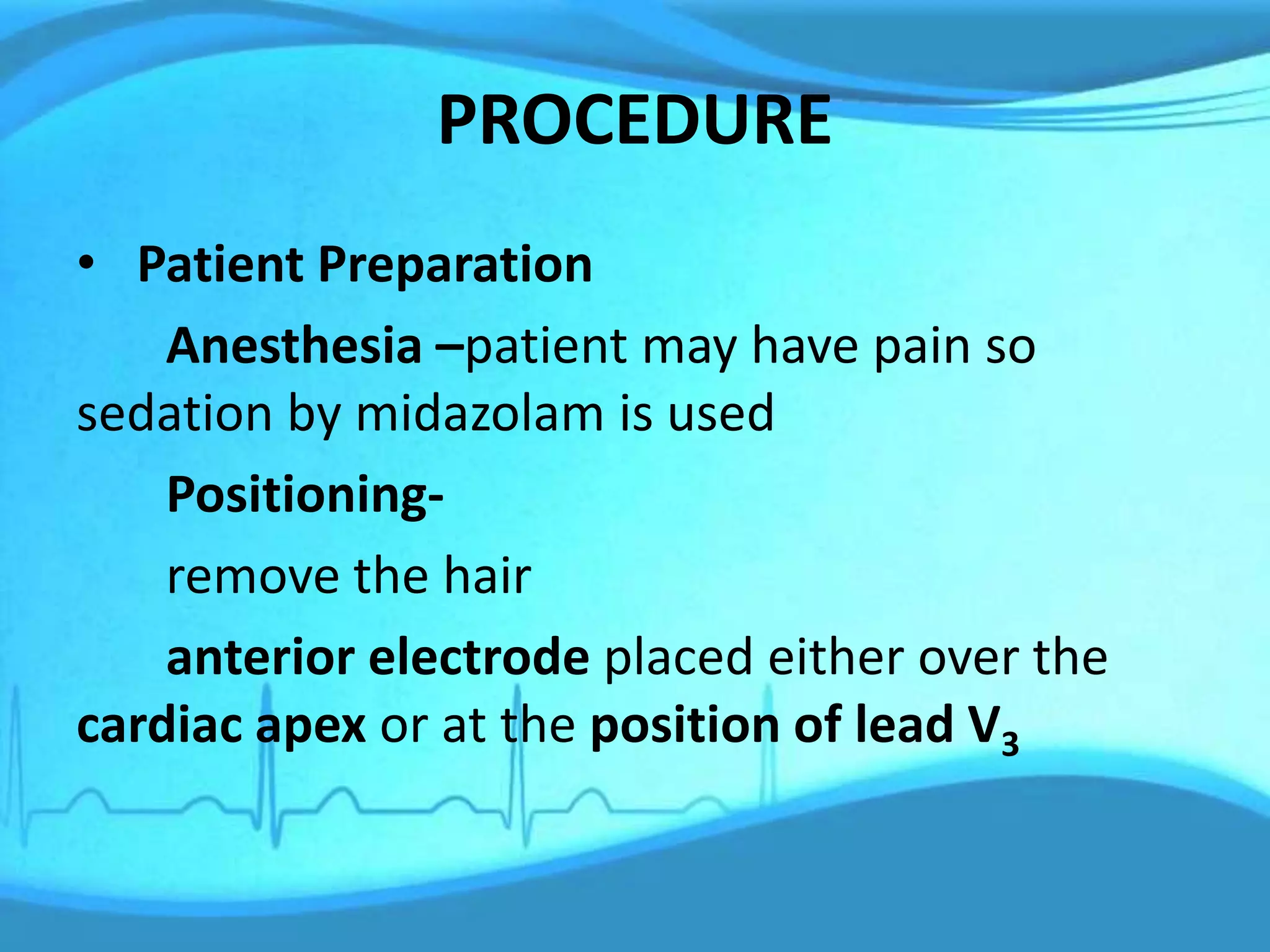 PROCEDURE
• Patient Preparation
Anesthesia –patient may have pain so
sedation by midazolam is used
Positioning-
remove the hair
anterior electrode placed either over the
cardiac apex or at the position of lead V3
 