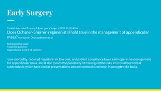Early Surgery
Turkish Journal of Trauma & Emergency Surgery 2010;16 (1):43-4
Does Ochsner-Sherren regimen still hold true in the management of appendicular
mass? Narayanan Dhanasekharan et al
Retrospective study
Total 506 patients
Appendicular lump 114 patients
Low morbidity, reduced hospital stay, low cost, and patient compliance favor early operative management
for appendicular mass, and it also avoids the possibility of missing entities like intestinal/peritoneal
tuberculosis, which have similar presentations and are especially common in a country like India.
 