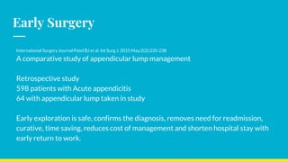 International Surgery Journal Patel BJ et al. Int Surg J. 2015 May;2(2):235-238
A comparative study of appendicular lump management
Retrospective study
598 patients with Acute appendicitis
64 with appendicular lump taken in study
Early exploration is safe, confirms the diagnosis, removes need for readmission,
curative, time saving, reduces cost of management and shorten hospital stay with
early return to work.
Early Surgery
 