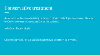 Conservative treatment
Associated with a risk of missing or delayed hidden pathologies such as cecal cancer
or Crohn's disease in about 2 to 3% of the patients
In INDIA - Tuberculosis
Colonoscopy and / or CT Scan is must (should be after 4 to 6 weeks)
 