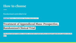 How to choose
Randomised controlled trial
Clinical Trial Indian J Gastroenterol. Sep-Oct 2004;23(5):165-7.
Treatment of Appendiceal Mass: Prospective,
Randomized Clinical Trial
Of the three treatment modalities compared, conservative treatment without subsequent appendectomy appears to be the
best.
 