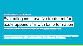 J Emerg Trauma Shock. 2012 Jan-Mar; 5(1): 33–35.
Evaluating conservative treatment for
acute appendicitis with lump formation
Ajaz Ahmad Malik, Mohd Lateef Wani, Shadab Nabi Wani, Fazl Qadir Parray, Nayeem-Ul-Hassan, and Ifat Irshad
Conservative treatment of appendicitis with lump formation is efficient and the recurrence rate is low. Routine interval appendectomy
after initial conservative treatment for lump formation is not a cost-effective intervention and not recommended.
 