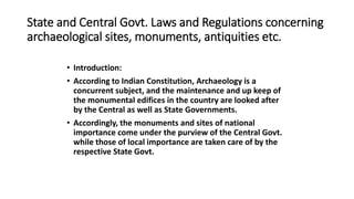 State and Central Govt. Laws and Regulations concerning
archaeological sites, monuments, antiquities etc.
• Introduction:
• According to Indian Constitution, Archaeology is a
concurrent subject, and the maintenance and up keep of
the monumental edifices in the country are looked after
by the Central as well as State Governments.
• Accordingly, the monuments and sites of national
importance come under the purview of the Central Govt.
while those of local importance are taken care of by the
respective State Govt.
 