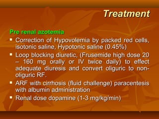 Treatment
Pre renal azotemia
 Correction of Hypovolemia by packed red cells,

  isotonic saline, Hypotonic saline (0.45%)
 Loop blocking diuretic, (Frusemide high dose 20

  – 160 mg orally or IV twice daily) to effect
  adequate diuresis and convert oliguric to non-
  oliguric RF.
 ARF with cirrhosis (fluid challenge) paracentesis

  with albumin administration
 Renal dose dopamine (1-3 mg/kg/min)
 