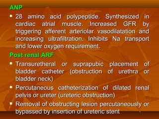 ANP
 28 amino acid polypeptide. Synthesized in

  cardiac atrial muscle. Increased GFR by
  triggering afferent arteriolar vasodilatation and
  increasing ultrafiltration. Inhibits Na transport
  and lower oxygen requirement.
Post renal ARF
 Transuretheral    or suprapubic placement of
  bladder catheter (obstruction of urethra or
  bladder neck)
 Percutaneous catheterization of dilated renal

  pelvis or ureter (ureteric obstruction)
 Removal of obstructing lesion percutaneously or

  bypassed by insertion of ureteric stent
 