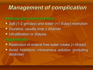 Management of complication
Intravascular volume overload
 Salt (1-2 gm/day) and water (<1 lt/day) restriction

 Diuretics, usually loop + thiazide

 Ultrafiltration or dialysis

Hyponatremia
 Restriction of enteral free water intake (<1lt/day)

 Avoid hypotonic intravenous solution (including

  dextrose)
 