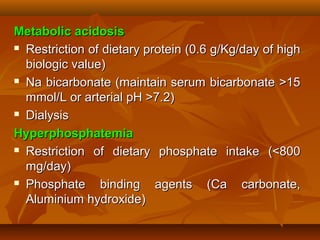 Metabolic acidosis
 Restriction of dietary protein (0.6 g/Kg/day of high

  biologic value)
 Na bicarbonate (maintain serum bicarbonate >15

  mmol/L or arterial pH >7.2)
 Dialysis

Hyperphosphatemia
 Restriction of dietary phosphate intake (<800

  mg/day)
 Phosphate     binding agents (Ca carbonate,
  Aluminium hydroxide)
 