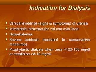 Indication for Dialysis

   Clinical evidence (signs & symptoms) of uremia
   Intractable intravascular volume over load
   Hyperkalemia
   Severe acidosis (resistant to conservative
    measures)
   Prophylactic dialysis when urea >100-150 mg/dl
    or creatinine >8-10 mg/dl
 