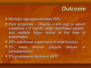 Outcome
   Mortality rate approximately 50%
   Poor prognosis – Oliguria (<400 mg) or serum
    creatinine (>3 mg/dl), older debilitated patient
    and multiple organ failure at the time of
    presentation
   50% subclinical impairment of renal function
   5% never recover (require dialysis or
    transplantation)
   5% progressive decline in GFR
 