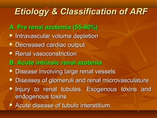 Etiology & Classification of ARF
A. Pre renal azotemia (55-60%)
 Intravascular volume depletion

 Decreased cardiac output

 Renal vasoconstriction

B. Acute intrinsic renal azotenia
 Disease involving large renal vessels

 Diseases of glomeruli and renal microvasculature

 Injury to renal tubules. Exogenous toxins and

  endogenous toxins
 Acute disease of tubulo interstitium.
 