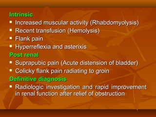 Intrinsic
 Increased muscular activity (Rhabdomyolysis)

 Recent transfusion (Hemolysis)

 Flank pain

 Hyperreflexia and asterixis

Post renal
 Suprapubic pain (Acute distension of bladder)

 Colicky flank pain radiating to groin

Definitive diagnosis
 Radiologic investigation and rapid improvement

  in renal function after relief of obstruction
 