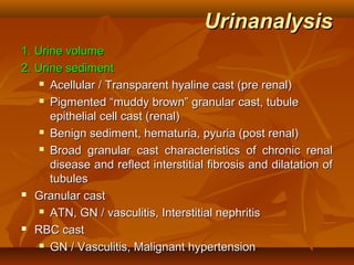 Urinanalysis
1. Urine volume
2. Urine sediment
     Acellular / Transparent hyaline cast (pre renal)

     Pigmented “muddy brown” granular cast, tubule

      epithelial cell cast (renal)
     Benign sediment, hematuria, pyuria (post renal)

     Broad granular cast characteristics of chronic renal

      disease and reflect interstitial fibrosis and dilatation of
      tubules
 Granular cast

     ATN, GN / vasculitis, Interstitial nephritis

 RBC cast

     GN / Vasculitis, Malignant hypertension
 