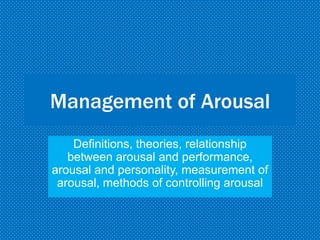 Management of Arousal
Definitions, theories, relationship
between arousal and performance,
arousal and personality, measurement of
arousal, methods of controlling arousal
 