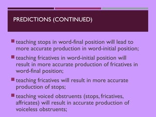 PREDICTIONS (CONTINUED)
teaching stops in word-final position will lead to
more accurate production in word-initial position;
teaching fricatives in word-initial position will
result in more accurate production of fricatives in
word-final position;
teaching fricatives will result in more accurate
production of stops;
teaching voiced obstruents (stops, fricatives,
affricates) will result in accurate production of
voiceless obstruents;
 