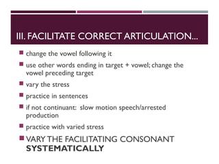 III. FACILITATE CORRECT ARTICULATION...
 change the vowel following it
 use other words ending in target + vowel; change the
vowel preceding target
 vary the stress
 practice in sentences
 if not continuant: slow motion speech/arrested
production
 practice with varied stress
VARY THE FACILITATING CONSONANT
SYSTEMATICALLY
 